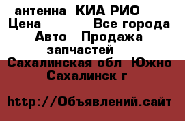 антенна  КИА РИО 3  › Цена ­ 1 000 - Все города Авто » Продажа запчастей   . Сахалинская обл.,Южно-Сахалинск г.